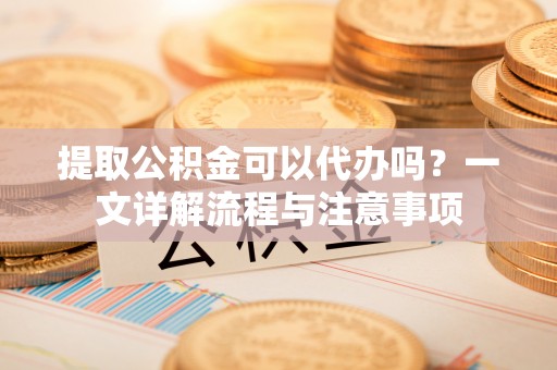 嘉祥提取公积金可以代办吗？一文详解流程与注意事项